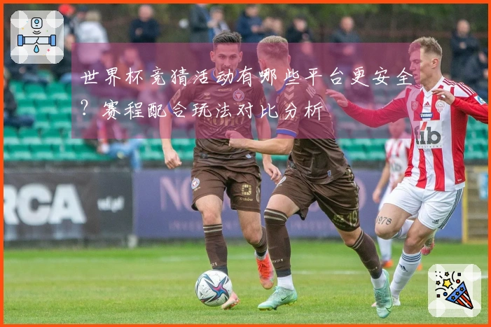 世界杯竞猜活动有哪些平台更安全？赛程配合玩法对比分析